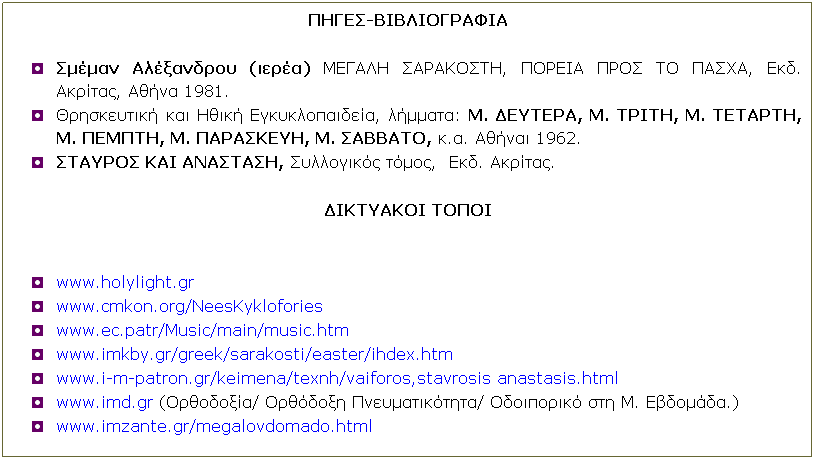 Text Box: ΠΗΓΕΣ-ΒΙΒΛΙΟΓΡΑΦΙΑ
 
Σμέμαν Αλέξανδρου (ιερέα) ΜΕΓΑΛΗ ΣΑΡΑΚΟΣΤΗ, ΠΟΡΕΙΑ ΠΡΟΣ ΤΟ ΠΑΣΧΑ, Εκδ. Ακρίτας, Αθήνα 1981.
Θρησκευτική και Ηθική Εγκυκλοπαιδεία, λήμματα: Μ. ΔΕΥΤΕΡΑ, Μ. ΤΡΙΤΗ, Μ. ΤΕΤΑΡΤΗ, Μ. ΠΕΜΠΤΗ, Μ. ΠΑΡΑΣΚΕΥΗ, Μ. ΣΑΒΒΑΤΟ, κ.α. Αθήναι 1962.
ΣΤΑΥΡΟΣ ΚΑΙ ΑΝΑΣΤΑΣΗ, Συλλογικός τόμος,  Εκδ. Ακρίτας.
 
ΔΙΚΤΥΑΚΟΙ ΤΟΠΟΙ
 
 
www.holylight.gr
www.cmkon.org/NeesKyklofories
www.ec.patr/Music/main/music.htm
www.imkby.gr/greek/sarakosti/easter/ihdex.htm
www.i-m-patron.gr/keimena/texnh/vaiforos,stavrosis anastasis.html
www.imd.gr (Ορθοδοξία/ Ορθόδοξη Πνευματικότητα/ Οδοιπορικό στη Μ. Εβδομάδα.)
www.imzante.gr/megalovdomado.html
 
 
 
